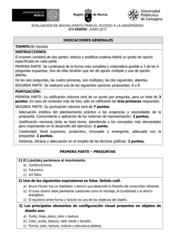 EVALUACIÓN DE BACHILLERATO PARA EL ACCESO A LA UNIVERSIDAD 214 DISEÑO JUNIO 2017 INDICACIONES GENERALES TIEMPO90 minutos INSTRUCCIONES El examen constará de dos partes teórica y analíticacreativaHabrá un grado de opción especificado en cada parte PRIMERA PARTE Se contestará de la forma más completa y sistemática posible a 3 de las 6 preguntas expuestas Dos de ellas tendrán que ser de opción múltiple y una de opción abierta De las seis preguntas las cuatro primeras son múltiples las dos siguient…