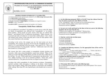 UNIVERSIDADES PÚBLICAS DE LA COMUNIDAD DE MADRID PRUEBAS DE ACCESO A LAS ENSEÑANZAS UNIVERSITARIAS OFICIALES DE GRADO Curso 20122013 MATERIA INGLÉS OPCIÓN A INSTRUCCIONES GENERALES Y VALORACIÓN 1 El alumno dispone de dos opciones para contestar A y B Debe escoger sólo una de ellas 2 Lea todo el texto cuidadosamente 3 Lea atentamente todas las preguntas de la prueba 4 Proceda a responder en lengua inglesa a las preguntas en el papel de examen TIEMPO 1 hora y 30 minutos CALIFICACIÓN La puntuación…