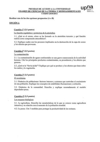 PRUEBAS DE ACCESO A LA UNIVERSIDAD u p ll EXAMEN DE CIENCIAS DE LA TIERRA Y MEDIOAMBIENTALES urM CURSO 20102011 Realizar una de las dos opciones propuestas A o B OPCIÓN A Cuestión 1 25 puntos La función reguladora y protectora de la atmósfera 11 Qué es el ozono cómo se ha formado en la atmósfera terrestre y qué función realiza como componente atmosférico 12 Explique cuales son los procesos implicados en la destrucción de la capa de ozono y los efectos que provocan Cuestión 2 25 puntos La contam…