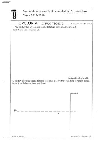 u 7 Prueba de acceso a la Universidad de Extremadura Curso 20152016 EX  OPCION A DIBUJO TÉCNICO Tíempo máximo 1h 30 mln l POLÍGONO Dibuja un hexágono regular de lado 25 mm y uno semejante a él siendo la razón de semejanza 32 Puntuación máxima 125 2 CONICA Dibuja la parábola de la que conocemos eje directriz y foco Halla al menos 6 puntos Defíne la parábola como lugar geométrico Directriz  Eje            F Opclón A Página 1 Puntu2cló11 mxima 1 25 3 VISTAS Dibuja a mano alzada las vistas alzado p…