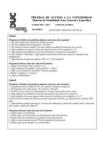 PRUEBAS DE ACCESO A LA UNIVERSIDAD Materia de Modalidad Fase General y Específica CURSO 2011  2012 CONVOCATORIA MATERIA LENGUAJE Y PRÁCTICA MUSICAL Opción A Preguntas referidas a la partitura adjunta cada una vale un punto 1 En qué compás está la partitura Justifica por qué 2  En qué tonalidad está el fragmento Por qué 3 Es correcto el tercer compás En caso contrario escríbelo de modo que sea correcto 4 Qué significan los signos en forma de ángulo que hay en los compases 3 y 4 5 Qué grado de la…