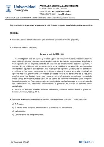  Universidad fil Zaragoza 1S42 PRUEBA DE ACCESO A LA UNIVERSIDAD CONVOCATORIA DE JUNIO DE 2016 EJERCICIO DE HISTORIA DE ESPAÑA TIEMPO DISPONIBLE 1 hora 30 minutos PUNTUACIÓN QUE SE OTORGARÁ A ESTE EJERCICIO véanse las distintas partes del examen Elija una de las dos opciones propuestas A o B En cada pregunta se señala la puntuación máxima OPCIÓN A 1 El sistema político de la Restauración y los elementos opositores al mismo 5 puntos 2 Comentario de texto 3 puntos La guerra civil de 19361939 La i…