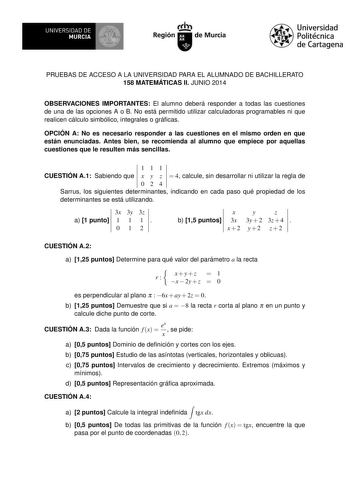 UNIVERSIDAD DE MURCIA Ih Región de Murcia Universidad Politécnica de Cartagena PRUEBAS DE ACCESO A LA UNIVERSIDAD PARA EL ALUMNADO DE BACHILLERATO 158 MATEMÁTICAS II JUNIO 2014 OBSERVACIONES IMPORTANTES El alumno deberá responder a todas las cuestiones de una de las opciones A o B No está permitido utilizar calculadoras programables ni que realicen cálculo simbólico integrales o grácas OPCIÓN A No es necesario responder a las cuestiones en el mismo orden en que están enunciadas Antes bien se re…