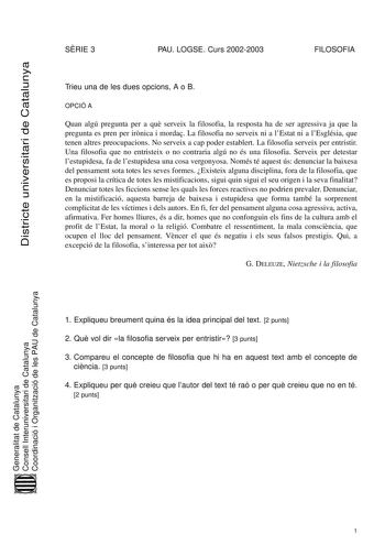 Districte universitari de Catalunya SRIE 3 PAU LOGSE Curs 20022003 FILOSOFIA Trieu una de les dues opcions A o B OPCIÓ A Quan algú pregunta per a qu serveix la filosofia la resposta ha de ser agressiva ja que la pregunta es pren per irnica i morda La filosofia no serveix ni a lEstat ni a lEsglésia que tenen altres preocupacions No serveix a cap poder establert La filosofia serveix per entristir Una filosofia que no entristeix o no contraria algú no és una filosofia Serveix per detestar lestupid…