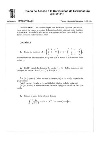 u EX Prueba de Acceso a la Universidad de Extremadura Curso 201213 Asignatura MATEMÁTICAS 11 Tiempo máximo de la prueba 1h 30 min Instrucciones El alumno elegirá una de las dos opciones propuestas Cada una de las cuatro preguntas de la opción elegida puntuará como máximo 25 puntos Cuando la solución de una cuestión se base en un cálculo éste deberá incluirse en la respuesta dada OPCIÓN A    1 Dadas las matrices A    1 1  y B    2     Xy estudie si existen números reales x e y tales que la matri…