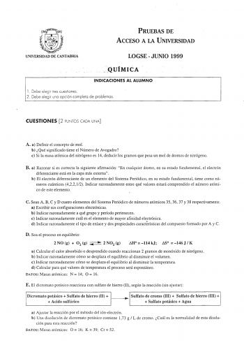 UNIVERSIDAD DE CANTABRIA PRUEBAS DE ACCESO A LA UNIVERSIDAD LOGSEJUNIO 1999  JlUIMICA  INDICACIONES AL ALUMNO l Debe elegi r tres cuestiones  2 Debe elegir una opción completa de problemas CUESTIONES 2 PUNTOS CADA UNA A a Definir el concepto de mol b Qué significado tiene el Número de Avogadro e Si la masa atómica del nitrógeno es 14 deducir los gramos que pesa un mol de átomos de nitrógeno B a Razonar si es correcta la siguiente afirmación En cualquier átomo en su estado fundamental el electró…