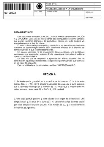 11 1111 1 111 11 1 11 11 1 11 03100222  Junio  2014 Física FG 1 PRUEBA DE ACCESO A LA UNIVERSIDAD 1 Duración 90min MODELO 11 Hoja 1 de 3 NOTA IMPORTANTE Este documento incluye DOS MODELOS DE EXAMEN denominados OPCIÓN A y OPCIÓN B Cada una de las opciones está compuesta de cuatro ejercicios que podrán contener apartados La puntuación máxima de cada ejercicio yo apartado aparece al final del mismo El alumno deberá elegir una opción y responder a los ejercicios planteados en la misma La opción ele…