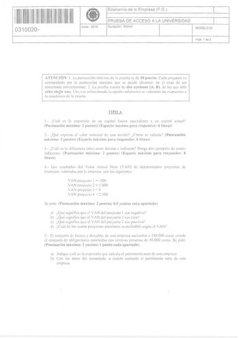 1111111111 11 1111 11 11 0310020  Junio  2016 Economía de la Empresa FG 1 PRUEBA DE ACCESO A LA UNIVERSIDAD 1 Duración 90m1n MODELO 05 Hoja 1 de 2 ATENCIÓN 1 La puntuación rnúxima de la prueba cs de 10 puntos CadcL pregunta va acompañada por la puntuación rnúxima que se puede aicJnzdr en el caso de ser contestada corrcctamente 2 La prueba consta de dos opciones A B de las que sólo debe elegir una Una vc1 seleccionada la opción solamente se dorarán las rcspucla a la cuestiones tk la mima TIPO A …