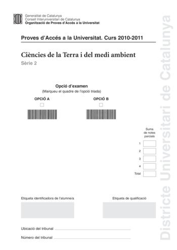 Districte Universitari de Catalunya Jfmm Generalitat de Catalunya Consell lnteruniversitari de Catalunya   Organització de Proves dAccés a la Universitat Proves dAccés a la Universitat Curs 20102011 Cincies de la Terra i del medi ambient Srie 2 Opció dexamen Marqueu el quadre de lopció triada OPCIÓ A D OPCIÓ B D Suma de notes parcials 1 2 3 4 Total Etiqueta identificadora de lalumnea Etiqueta de qualificació Ubicació del tribunal  Número del tribunal  Feu els exercicis 1 i 2 i trieu UNA de les …