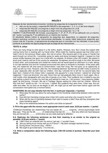 Prueba de evaluación de Bachillerato para el acceso a la Universidad EBAU CURSO 202122 INGLÉS II Después de leer atentamente el examen combine las preguntas de la siguiente forma  elija uno de los textos y responda EN INGLÉS a las preguntas 1 2 3 4 y 5 del texto elegido  responda EN INGLÉS una pregunta a elegir entre las preguntas 6A y 6B  responda EN INGLÉS una pregunta a elegir entre las preguntas 7A y 7B TIEMPO Y CALIFICACIÓN 90 minutos Las preguntas 1 2 3 4 5 y 6 se calificarán con un máxim…