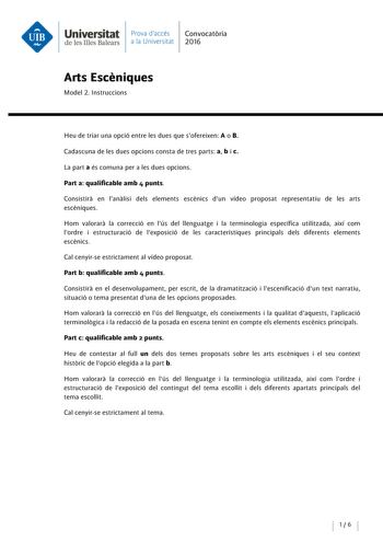 Universitat Prova daccés Convocatoria de les Illes Balears a la Universitat 2016 Arts Esceniques Model 2 lnstruccions Heu de triar una opció entre les dues que sofereixen A o B Cadascuna de les dues opcions consta de tres parts a b i c La parta és comuna pera les dues opcions Parta qualificable amb 4 punts Consistira en lanalisi deis elements escénics dun vídeo proposat representatiu de les arts escéniques Hom valorara la correcció en lús del llenguatge i la terminología específica utilitzada a…