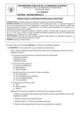 UNIVERSIDADES PÚBLICAS DE LA COMUNIDAD DE MADRID PRUEBA DE ACCESO A LAS ENSEÑANZAS UNIVERSITARIAS OFICIALES DE GRADO Curso 20092010 MATERIA ANÁLISIS MUSICAL II INSTRUCCIONES Y CRITERIOS GENERALES DE CALIFICACIÓN ESTRUCTURA La prueba consta de tres audiciones musicales que deberán ser analizadas INSTRUCCIONES Las dos primeras audiciones son las mismas para todos se escucharán fragmentos breves pero significativos de las obras propuestas en el programa Cada una de las audiciones tendrá una duraci…