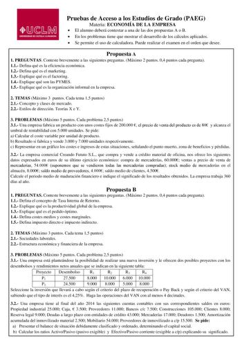 Pruebas de Acceso a los Estudios de Grado PAEG Materia ECONOMÍA DE LA EMPRESA El alumno deberá contestar a una de las dos propuestas A o B En los problemas tiene que mostrar el desarrollo de los cálculos aplicados Se permite el uso de calculadora Puede realizar el examen en el orden que desee Propuesta A 1 PREGUNTAS Conteste brevemente a las siguientes preguntas Máximo 2 puntos 04 puntos cada pregunta 11 Defina qué es la eficiencia económica 12 Defina qué es el marketing 13 Explique qué es el f…