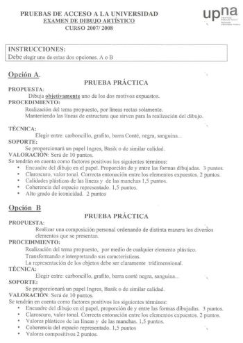 PRUEBAS DE ACCESO A LA UNIVERSIDAD EXAMEN DE DIBUJO ARTÍSTICO CURSO 2007 2008 upD  Nafuut  t niicM1  r11hlo INSTRUCCIONES Debe elegir uno de estas dos opciones A o B Opción A PRUEBA PRÁCTICA PROPUESTA Dibuja objetivamente uno de los dos motivos expuestos PROCEDIMIENTO Realización del tema propuesto por líneas rectas solamente Manteniendo las líneas de estructura que sirven para 1a realización del dibujo TÉCNICA  Elegir entre carboncillo grafito barra Conté negra sanguina SOPORTE Se proporcionar…