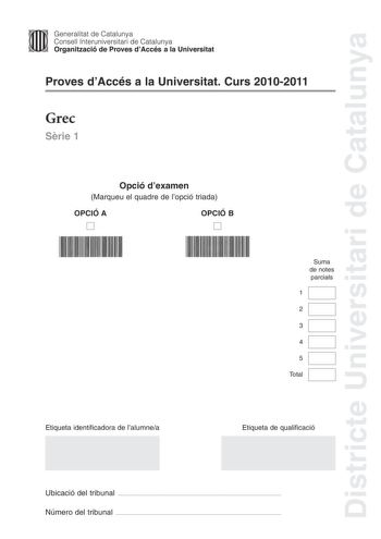 Districte Universitari de Catalunya Jfmm Generalitat de Catalunya Consell lnteruniversitari de Catalunya   Organització de Proves dAccés a la Universitat Proves dAccés a la Universitat Curs 20102011 Grec Srie 1 Opció dexamen Marqueu el quadre de lopció triada OPCIÓ A D OPCIÓ B D Suma de notes parcials 1 2 3 4 5 Total Etiqueta identificadora de lalumnea Etiqueta de qualificació Ubicació del tribunal  Número del tribunal  La prova consta de cinc exercicis Els exercicis 1 traducció i 2 sintaxi són…