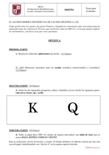 EBAU Evaluación de Bachillerato para Acceder a Estudios Universitarios DISEÑO Texto para el alumno EL ALUMNO DEBERÁ ESCOGER UNA DE LAS DOS OPCIONES A ó B Cada opción tiene tres partes las partes Primera y Segunda las contestarás sobre esta misma hoja de enunciado antes de comenzar la Tercera que resolverás sobre un DIN A3 y en la que puedes emplear los instrumentos y técnicas secas que creas oportunas OPCION A PRIMERA PARTE 1 Resume las diferentes aplicaciones del diseño 15 Puntos 2 Qué diferen…