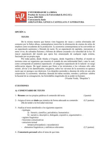 UNIVERSIDAD DE LA RIOJA Pruebas de Acceso a la Universidad LOGSE Curso 20012002 Convocatoria Junio ASIGNATURA LENGUA CASTELLANA Y LITERATURA OPCIÓN A TEXTO De la misma manera que hemos visto hogueras de vacas y cerdos eliminados del consumo por la fiebre aftosa contemplamos inmóviles la eliminación de cientos de miles de empleos como excedentes de la producción La economía contemporánea se ha convertido en un espectáculo autónomo y liberado de razón Es un espectáculo de capitales mercancías o s…