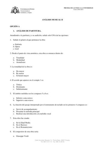 IVERSIDAD DE VIEDO Vicerrectorado de E tudiantes y Empleo PRUEBAS DE ACCESO A LA UNIVERSIDAD Curso 20102011 ANÁLISIS MUSICAL II OPCIÓN A 1 ANÁLISIS DE PARTITURA Atendiendo a la partitura y a su audición señale solo UNA de las opciones 1 Señale el género al que pertenece la obra a Sinfonía b Opera c Lied 2 Desde el punto de vista armónico esta obra se enmarca dentro de a Tonalidad b Modalidad c Atonalismo 3 La tonalidad de la obra es a Do mayor b Re menor c Si bemol mayor 4 El acorde que aparece…