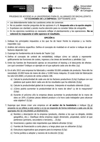 UNIVERSIDAD DE 1 MURCIA 1 Ih Región de Murcia Universidad Politécnica de Cartagena PRUEBAS DE ACCESO A LA UNIVERSIDAD PARA EL ALUMNADO DE BACHILLERATO 147 ECONOMÍA DE LA EMPRESA SEPTIEMBRE 2016  Lea detenidamente todas las cuestiones antes de comenzar  No se pueden mezclar preguntas de las opciones A y B Responda sólo a la opción elegida  Exprésese con claridad y preste mucha atención para no cometer faltas de ortografía  En los ejercicios numéricos es necesario reflejar el planteamiento y las …