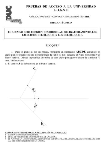 PRUEBAS DE ACCESO A LA UNIVERSIDAD LOGSE CURSO 20022003  CONVOCATORIA SEPTIEMBRE DIBUJO TÉCNICO EL ALUMNO DEBE ELEGIR Y DESARROLLAR OBLIGATORIAMENTE LOS EJERCICIOS DEL BLOQUE I ó LOS DEL BLOQUE II BLOQUE I 1 Dado el plano  por sus trazas representa un pentágono ABCDE contenido en dicho plano e inscrito en una circunferencia de radio 40 mm tangente al Plano Horizontal y al Plano Vertical Dibujar la pirámide que tiene de base dicho pentágono y altura de la misma 70 mm sabiendo que a El vértice A …