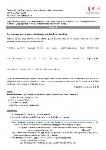 Evaluación del Bachillerato para el Acceso a la Universidad CURSO 20212022 ASIGNATURA GRIEGO II upna Universidad Pública de Navarra Nafarroako Unibertsitate Publikoa Elige uno de los textos que se te presentan A  B y responde a las preguntas 1 y 2 correspondientes a ese texto Las preguntas 3 4 y 5 son las mismas para los dos textos Texto A Ciro comunica a sus soldados el verdadero objetivo de su expedición Partiendo de este lugar recorre en tres etapas quince estadios hasta el río Eufrates Habí…