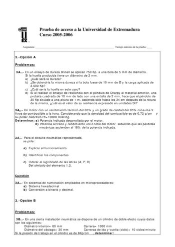 u EX U N Prueba de acceso a la Universidad de Extremadura Curso 20052006 Asignatura  Tiempo máximo de la prueba  3Opción A Problemas 3A1 En un ensayo de dureza Brinell se aplican 750 Kp a una bola de 5 mm de diámetro Si la huella producida tiene un diámetro de 2 mm a Cuál será la dureza b Se obtendría la misma dureza si la bola fuese de 10 mm de  y la carga aplicada de 3000 Kp c Cuál sería la huella en este caso d Si al realizar el ensayo de resiliencia con el péndulo de Charpy al material ante…