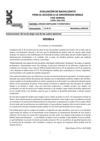 EVALUACIÓN DE BACHILLERATO PARA EL ACCCESO A LA UNIVERSIDAD EBAU FASE GENERAL CURSO 20202021 MATERIA LENGUA CASTELLANA Y LITERATURA II Convocatoria J U N I O ModalidadCIENCIAS Instrucciones Se ha de elegir una de las cuatro opciones OPCIÓN A Tú a ciencias yo a humanidades Cualquiera que se dé un paseo por las aulas de una universidad constatará dos hechos De un lado que las mujeres son claramente mayoría y del otro que la distribución por género entre las carreras sigue siendo desigual Las muje…