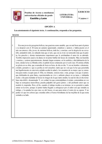 Pruebas de Acceso a enseñanzas universitarias oficiales de grado Castilla y León LITERATURA UNIVERSAL EJERCICIO N páginas 4 OPCIÓN A Lea atentamente el siguiente texto A continuación responda a las preguntas TEXTO 1l 1 Era una joven de peregrina belleza tan graciosa como amable que en mal hora amó al pintor y se desposó con él Él tenía un carácter apasionado estudioso y austero y había puesto en el arte sus amores ella joven de rarísima belleza toda luz y sonrisas con la alegría de un cerva til…