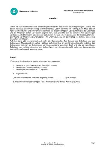 UNIVERSIDAD DE OVIEDO ALEMÁN PRUEBAS DE ACCESO A LA UNIVERSIDAD Curso 20062007 Ostern ist nach Weihnachten das zweitwichtigste christliche Fest in den deutschsprachigen Lndern Die beiden Feiertage sind Ostersonntag und Ostermontag Ostern ist immer im Frhling Ende Mrz oder im April Es ist ein buntes und ein internationales Fest Die beiden wichtigsten Ostersymbole sind der Osterhase und die Ostereier Schon vor Ostern beginnt man hart gekochte Eier zu bemalen Am Ostermorgen verstecken viele Eltern…
