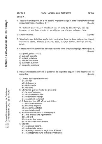 SRIE 2 PAAU LOGSE Curs 19992000 GREC OPCIÓ A 1 Traduu el text segent on el rei espart Arquidam exala el poder i lexperincia militar dels peloponnesis Tucídides 211 3 punts O TTGrrq llOl rroa TTd Km 1 cTt1 TI lJdTTOVlll09 ic iw f 11m rí111t vi o 1 iw   v 111 11pc11P 1JHi1111 oúi  ut 1i1111 111111J v t mv 2 Anlisi sintctica 2 punts 3 Totes les formes de la llista segent són nominatius llevat de dues Indiqueules 1 punt 111t10ct10 inOrí 111ríú111Y po 1 Y 1f1w t inlvr1 v1J11 1101ny 01J11c11 aWv 4 Ca…