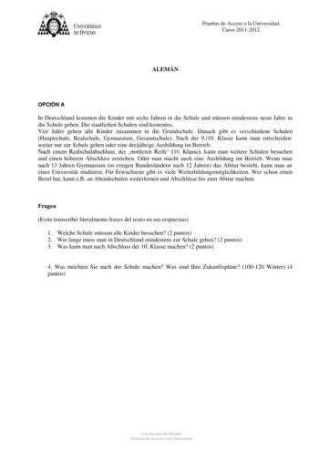 tJk  UNJVERSIDAD DEVIEDO Pruebas de Acceso a la Universidad Curso 20112012 ALEMÁN OPCIÓN A In Deutschland kommen die Kinder mit sechs Jahren in die Schule und mssen mindestens neun Jahre in die Schule gehen Die staatlichen Schulen sind kostenlos Vier Jahre gehen alle Kinder zusammen in die Grundschule Danach gibt es verschiedene Schulen Hauptschule Realschule Gymnasium Gesamtschule Nach der 910 Klasse kann man entscheiden weiter nur zur Schule gehen oder eine dreijhrige Ausbildung im Betrieb Na…