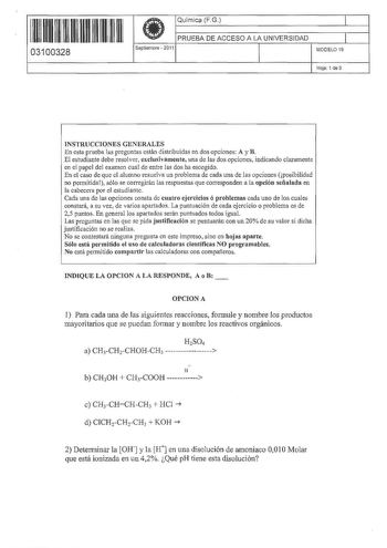 11 1111 1 111 1111 111 1 11 03100328  Química FG PRUEBA DE ACCESO A LA UNIVERSIDAD Septiembre  2O11 1 1 MODELO 19 Hoja 1 de 3 INSTRUCCIONES GENERALES En esta prueba las preguntas están distribuidas en dos opciones A y B El estudiante debe resolver exclusivamente una de las dos opciones indicando claramente en el papel del examen cual de entre las dos ha escogido En el caso de que el alumno resuelva un problema de cada una de las opciones posibilidad no permitida sólo se corregirán las respuesta…