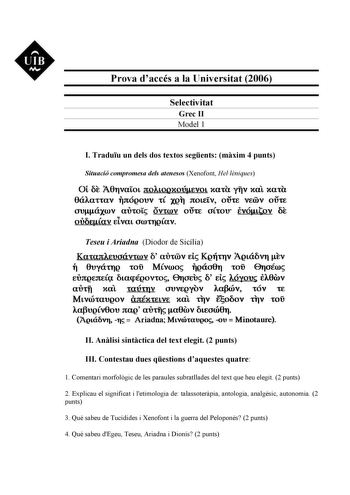 Prova daccés a la Universitat 2006 Selectivitat Grec II Model 1 I Traduu un dels dos textos segents mxim 4 punts Situació compromesa dels atenesos Xenofont Hellniques Ot 6t A8TVlLOL JtOALOQKOÚJlEVOL Xll YTV Xll Kltl 0ÚAlttlV TJtÓQOUV tÍ XQT JtOtV OÚt V00V OÚt onáxrov airo Ovroov oúre oCrou eVÓJlttov 6t     OUuQJLlV ELVlL OútTQLlV Teseu i Ariadna Diodor de Sicília Ka1a1tlruoávrwv 6 aUrrov Et KQTÍtTJV Ag1á6vT iv Tl OuyátfQ roiJ Mvroo lQÚ08T ro 0Toéro EUJtQEJtEÍQ 6tapéQOVtO Eroru 6 EL lóyou fl8rov…