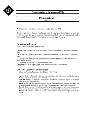 UIB M Prova daccés a la Universitat 2009 Dibuix Artístic II Model 3 Realitzau una de les dues opcions proposades Durada 3 h Observau que no es demana lacabament total de lexercici sinó el desenvolupament inicial ben plantejat que us pugui permetre continuarlo hipotticament en una jornada distinta de la dara Llegiu bé lenunciat abans de comenar lexercici Criteris de valoració Vlids i comuns per a les dues opcions a Generació dalternatives buscant generar vistes des de diferents posicions del mod…