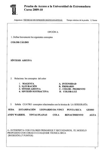 u EX Prueba de Acceso a la Universidad de Extremadura Curso 20091O Asignatura TÉCNICAS DE EXPRESIÓN GRÁFICOPLÁSTICAS Tiempo máximo de la prueba 15 horas OPCIÓN A l Define brevemente los siguientes conceptos COLOR CÁLIDO SÍNTESIS ADITIVA 2 Relaciona los conceptos del color l MAGENTA 2 SATURACIÓN 3 SÍTESIS ADITIVA 4 SINTESÍS SUSTRACTIVA A INTENSIDAD B PRIMARIO C COLOR  PIGMENTO D COLORLUZ 3 Sefiala CUATRO conceptos relacionados con la técnica de LA SERIGRAFÍA SEDA ESTAMPACIÓN LEONARDO DA VINCI PU…