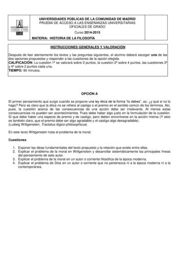 UNIVERSIDADES PÚBLICAS DE LA COMUNIDAD DE MADRID PRUEBA DE ACCESO A LAS ENSEÑANZAS UNIVERSITARIAS OFICIALES DE GRADO Curso 20142015 MATERIA HISTORIA DE LA FILOSOFÍA INSTRUCCIONES GENERALES Y VALORACIÓN Después de leer atentamente los textos y las preguntas siguientes el alumno deberá escoger una de las dos opciones propuestas y responder a las cuestiones de la opción elegida CALIFICACIÓN La cuestión 1 se valorará sobre 2 puntos la cuestión 2 sobre 4 puntos las cuestiones 3 y 4 sobre 2 puntos ca…