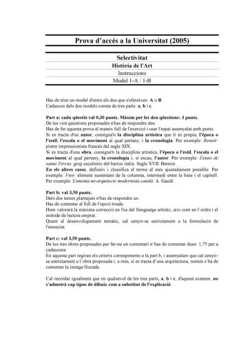 Prova daccés a la Universitat 2005 Selectivitat Histria de lArt Instruccions Model 1A  1B Has de triar un model dentre els dos que sofereixen A o B Cadascun dels dos models consta de tres parts a b i c Part a cada qestió val 030 punts Mxim per les deu qestions 3 punts De les vint qestions proposades nhas de respondre deu Has de fer aquesta prova al mateix full de lexercici i usar lespai assenyalat amb punts Si es tracta dun autor consignan la disciplina artística que li és prpia lpoca o lestil …