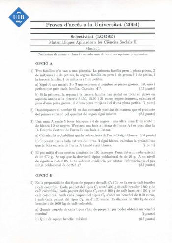 Proves daccés a la Universitat 2004 Selectivitat LOGSE Nlatematiques Aplicades a les Ciencies Socials II Model 1 Contestau de manera clara i raonada una de les dues opcions proposades OPCIÓ A 1 Tres famílies sen van a una pizzeria La primera família pren 1 pizza grossa 2 de mitjanes i 4 de petites la segona família en pren 1 de grossa i 1 de petita i la tercera família 1 de mitjana i 2 de petites a Sigui A una matriu 3 x 3 que expressa el nombre de pizzes grosses mitjanes i petites que pren cad…