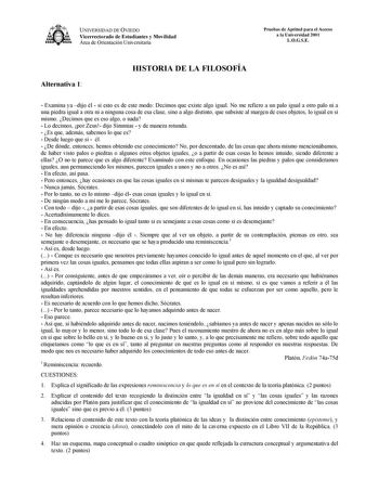 UNIVERSIDAD DE OVIEDO Vicerrectorado de Estudiantes y Movilidad Área de Orientación Universitaria Pruebas de Aptitud para el Acceso a la Universidad 2001 LOGSE Alternativa 1 HISTORIA DE LA FILOSOFÍA  Examina ya dijo él  si esto es de este modo Decimos que existe algo igual No me refiero a un palo igual a otro palo ni a una piedra igual a otra ni a ninguna cosa de esa clase sino a algo distinto que subsiste al margen de esos objetos lo igual en sí mismo Decimos que es eso algo o nada  Lo decimos…