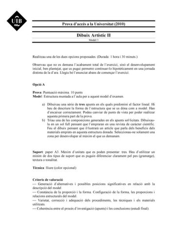 Prova daccés a la Universitat 2010 Dibuix Artístic II Model 3 Realitzau una de les dues opcions proposades Durada 1 hora i 30 minuts Observau que no es demana lacabament total de lexercici sinó el desenvolupament inicial ben plantejat que us pugui permetre continuarlo hipotticament en una jornada distinta de la dara Llegiu bé lenunciat abans de comenar lexercici Opció A Prova Puntuació mxima 10 punts Model Estructura muntada a laula per a aquest model dexamen a Dibuixau una srie de tres apunts …