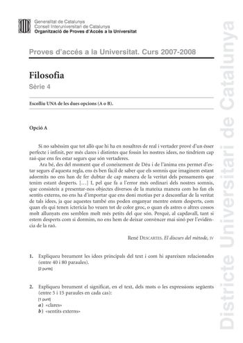 Districte Universitari de Catalunya Generalitat de Catalunya Consell lnteruniversitari de Catalunya Organització de Proves dAccés a la Universitat Proves daccés a la Universitat Curs 20072008 Filosofia Srie 4 Escolliu UNA de les dues opcions A o B Opció A Si no sabéssim que tot all que hi ha en nosaltres de real i vertader prové dun ésser perfecte i infinit per més clares i distintes que fossin les nostres idees no tindríem cap raó que ens fes estar segurs que són vertaderes Ara bé des del mome…