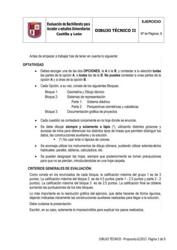 11 Evaluación de Bachillerato para Acceder a estudios Universitarios Castilla y León DIBUJO TÉCNICO II EJERCICIO N de Páginas 9 Antes de empezar a trabajar has de tener en cuenta lo siguiente OPTATIVIDAD  Debes escoger una de las dos OPCIONES la A ó la B y contestar a tu elección todas las partes de la opción A otodas las de la B No puedes contestar a unas partes de la opción A y a otras de la opción B  Cada Opción a su vez consta de los siguientes Bloques Bloque 1 Bloque 2 Bloque 3 Geometría y…