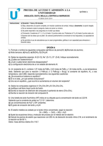 PRUEBA DE ACCESO Y ADMISIÓN A LA UNIVERSIDAD ANDALUCÍA CEUTA MELILLA y CENTROS en MARRUECOS CURSO 20182019 QUÍMICA Instrucciones a Duración 1 hora y 30 minutos b Elija y desarrolle una opción completa sin mezclar cuestiones de ambas Indique claramente la opción elegida c No es necesario copiar la pregunta basta con poner su número d Se podrá responder a las preguntas en el orden que desee e Puntuación Cuestiones n 1 2 3 y 4 hasta 15 puntos cada una Problemas n 5 y 6 hasta 2 puntos cada uno f Ex…