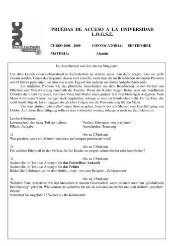 PRUEBAS DE ACCESO A LA UNIVERSIDAD LOGSE CURSO 2008  2009 MATERIA CONVOCATORIA SEPTIEMBRE Alemán Die Gesellschaft und ihre lteren Mitglieder Um alten Leuten einen Lebensabend in Zufriedenheit zu sichern muss man dafr sorgen dass sie nicht einsam werden Genau das Gegenteil davon wird erreicht wenn man die im Berufsleben stehenden Personen mit 65 Jahren pensioniert sie also von einem Tag auf den anderen aus ihrem Aufgabenkreis reit Ein hnliches Problem wie das pltzliche Ausscheiden aus dem Berufs…