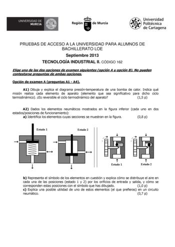 UNIVERSIDAD DE  MURCIA  Ih Región de Murcia Universidad Politécnica de Cartagena PRUEBAS DE ACCESO A LA UNIVERSIDAD PARA ALUMNOS DE BACHILLERATO LOE Septiembre 2013 TECNOLOGÍA INDUSTRIAL II CÓDIGO 162 Elige una de las dos opciones de examen siguientes opción A u opción B No pueden contestarse preguntas de ambas opciones Opción de examen A preguntas A1  A4 A1 Dibuja y explica el diagrama presióntemperatura de una bomba de calor Indica qué misión realiza cada elemento de aparato elemento que sea …