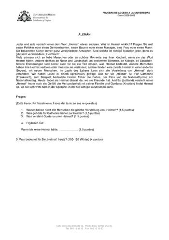 UNIVERSlDAD DE VLEDO  Vicerrectorado de Estudiantes y Empleo PRUEBAS DE ACCESO A LA UNIVERSIDAD Curso 20082009 ALEMÁN Jeder und jede versteht unter dem Wort Heimat etwas anderes Was ist Heimat wirklich Fragen Sie mal einen Politiker oder einen Demonstranten einen Bauern oder einen Manager eine Frau oder einen Mann Sie bekommen sicher immer ganz verschiedene Antworten Und welche ist richtig Natrlich jede denn es gibt sehr verschiedene Heimaten Viele erinnern sich an liebe Menschen oder an schne …