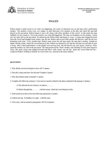 UNIVERSIDAD DE VIEDO Vicerrectorado de Estudiantes ÁREA DE ORIENTACIÓN UNIVERSITARIA Pruebas de Aptitud para el Acceso a la Universidad 1999 LOGSE INGLÉS Robert joined a small crowd to see what was happening the centre of attraction was an old man with a performing monkey The monkeys tricks were very simple so after throwing a few pennies in the dirty hat which the man had placed on the pavement Robert began to move off along with other members of the crowd At this point the man suddenly let ou…