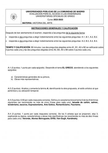 UNIVERSIDADES PÚBLICAS DE LA COMUNIDAD DE MADRID EVALUACIÓN PARA EL ACCESO A LAS ENSEÑANZAS UNIVERSITARIAS OFICIALES DE GRADO Curso 20222023 MATERIA HISTORIA DEL ARTE INSTRUCCIONES GENERALES Y CALIFICACIÓN Después de leer atentamente el examen responda a las preguntas de la siguiente forma  responda a dos preguntas a elegir indistintamente entre las siguientes preguntas A1 B1 A2 B2  responda a dos preguntas a elegir indistintamente entre las siguientes preguntas A3 B3 A4 B4 TIEMPO Y CALIFICACIÓ…