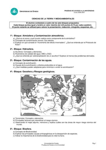UNIVERSIDAD DE OVIEDO PRUEBAS DE ACCESO A LA UNIVERSIDAD Curso 20062007 CIENCIAS DE LA TIERRA Y MEDIOAMBIENTALES El alumno contestará a cuatro de los seis bloques propuestos Cada bloque puntúa igual y tendrá un valor máximo de 225 puntos 075 por cada cuestión El punto restante se utilizará para valorar la presentación redacción ortografía esquemas etc 1 Bloque Atmósfera y Contaminación atmosférica a Qué es el ozono y qué función realiza como componente de la atmósfera b Concepto de contaminació…