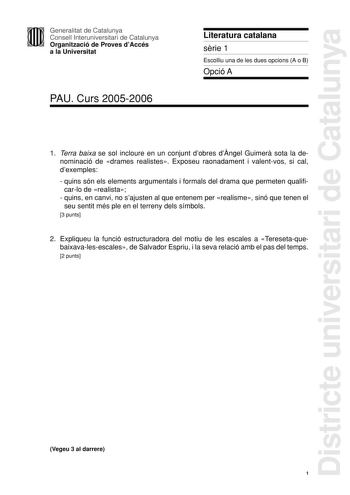 Districte universitari de Catalunya Generalitat de Catalunya Consell Interuniversitari de Catalunya Organització de Proves dAccés a la Universitat PAU Curs 20052006 Literatura catalana srie 1 Escolliu una de les dues opcions A o B Opció A 1 Terra baixa se sol incloure en un conjunt dobres dngel Guimer sota la denominació de drames realistes Exposeu raonadament i valentvos si cal dexemples  quins són els elements argumentals i formals del drama que permeten qualificarlo de realista  quins en can…